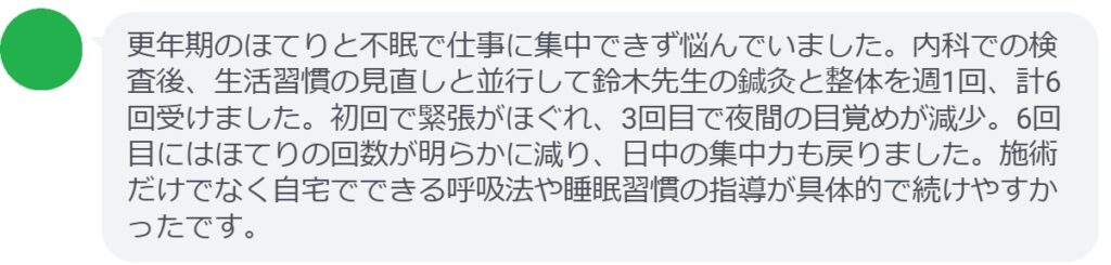 更年期のほてりと不眠で仕事に集中できず悩んでいました。内科での検査後、生活習慣の見直しと並行して鈴木先生の鍼灸と整体を週1回、計6回受けました。初回で緊張がほぐれ、3回目で夜間の目覚めが減少。6回目にはほてりの回数が明らかに減り、日中の集中力も戻りました。施術だけでなく自宅でできる呼吸法や睡眠習慣の指導が具体的で続けやすかったです。