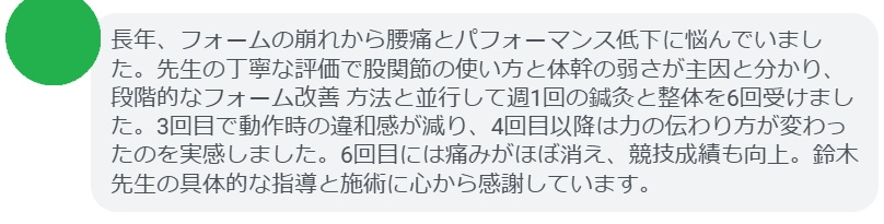 長年、フォームの崩れから腰痛とパフォーマンス低下に悩んでいました。先生の丁寧な評価で股関節の使い方と体幹の弱さが主因と分かり、段階的なフォーム改善 方法と並行して週1回の鍼灸と整体を6回受けました。3回目で動作時の違和感が減り、4回目以降は力の伝わり方が変わったのを実感しました。6回目には痛みがほぼ消え、競技成績も向上。鈴木先生の具体的な指導と施術に心から感謝しています。