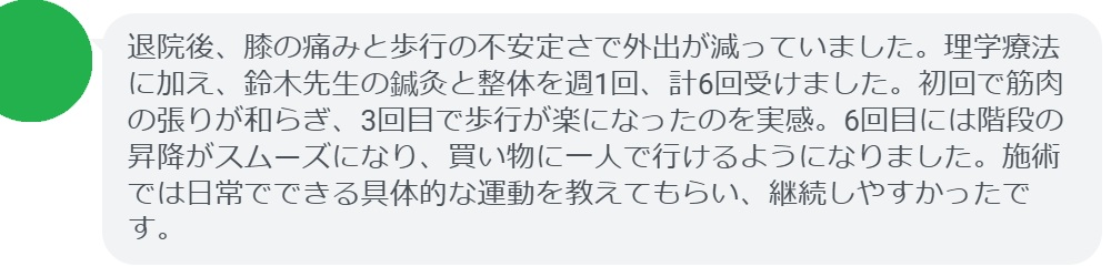 退院後、膝の痛みと歩行の不安定さで外出が減っていました。理学療法に加え、鈴木先生の鍼灸と整体を週1回、計6回受けました。初回で筋肉の張りが和らぎ、3回目で歩行が楽になったのを実感。6回目には階段の昇降がスムーズになり、買い物に一人で行けるようになりました。施術では日常でできる具体的な運動を教えてもらい、継続しやすかったです。