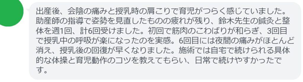 出産後、会陰の痛みと授乳時の肩こりで育児がつらく感じていました。助産師の指導で姿勢を見直したものの疲れが残り、鈴木先生の鍼灸と整体を週1回、計6回受けました。初回で筋肉のこわばりが和らぎ、3回目で授乳中の呼吸が楽になったのを実感。6回目には夜間の痛みがほとんど消え、授乳後の回復が早くなりました。施術では自宅で続けられる具体的な体操と育児動作のコツを教えてもらい、日常で続けやすかったです。
