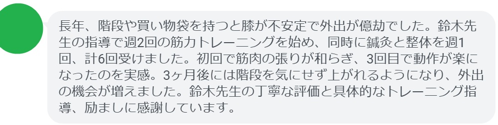 長年、階段や買い物袋を持つと膝が不安定で外出が億劫でした。鈴木先生の指導で週2回の筋力トレーニングを始め、同時に鍼灸と整体を週1回、計6回受けました。初回で筋肉の張りが和らぎ、3回目で動作が楽になったのを実感。3ヶ月後には階段を気にせず上がれるようになり、外出の機会が増えました。鈴木先生の丁寧な評価と具体的なトレーニング指導、励ましに感謝しています。
