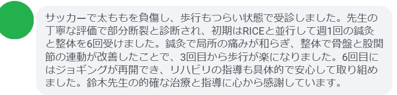 サッカーで太ももを負傷し、歩行もつらい状態で受診しました。先生の丁寧な評価で部分断裂と診断され、初期はRICEと並行して週1回の鍼灸と整体を6回受けました。鍼灸で局所の痛みが和らぎ、整体で骨盤と股関節の連動が改善したことで、3回目から歩行が楽になりました。6回目にはジョギングが再開でき、リハビリの指導も具体的で安心して取り組めました。鈴木先生の的確な治療と指導に心から感謝しています。