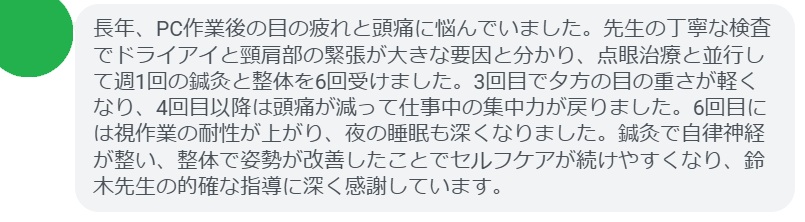 長年、PC作業後の目の疲れと頭痛に悩んでいました。先生の丁寧な検査でドライアイと頸肩部の緊張が大きな要因と分かり、点眼治療と並行して週1回の鍼灸と整体を6回受けました。3回目で夕方の目の重さが軽くなり、4回目以降は頭痛が減って仕事中の集中力が戻りました。6回目には視作業の耐性が上がり、夜の睡眠も深くなりました。鍼灸で自律神経が整い、整体で姿勢が改善したことでセルフケアが続けやすくなり、鈴木先生の的確な指導に深く感謝しています。