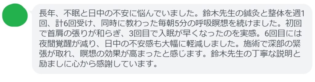 長年、不眠と日中の不安に悩んでいました。鈴木先生の鍼灸と整体を週1回、計6回受け、同時に教わった毎朝5分の呼吸瞑想を続けました。初回で首肩の張りが和らぎ、3回目で入眠が早くなったのを実感。6回目には夜間覚醒が減り、日中の不安感も大幅に軽減しました。施術で深部の緊張が取れ、瞑想の効果が高まったと感じます。鈴木先生の丁寧な説明と励ましに心から感謝しています。