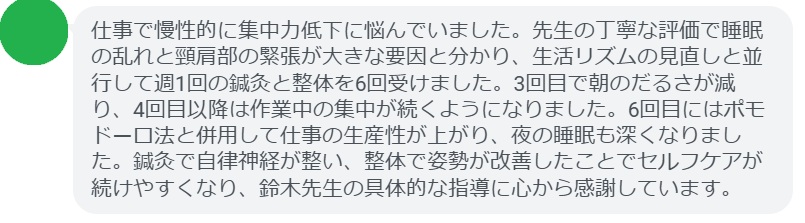 仕事で慢性的に集中力低下に悩んでいました。先生の丁寧な評価で睡眠の乱れと頸肩部の緊張が大きな要因と分かり、生活リズムの見直しと並行して週1回の鍼灸と整体を6回受けました。3回目で朝のだるさが減り、4回目以降は作業中の集中が続くようになりました。6回目にはポモドーロ法と併用して仕事の生産性が上がり、夜の睡眠も深くなりました。鍼灸で自律神経が整い、整体で姿勢が改善したことでセルフケアが続けやすくなり、鈴木先生の具体的な指導に心から感謝しています。
