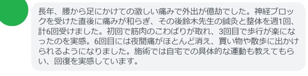 長年、腰から足にかけての激しい痛みで外出が億劫でした。神経ブロックを受けた直後に痛みが和らぎ、その後鈴木先生の鍼灸と整体を週1回、計6回受けました。初回で筋肉のこわばりが取れ、3回目で歩行が楽になったのを実感。6回目には夜間痛がほとんど消え、買い物や散歩に出かけられるようになりました。施術では自宅での具体的な運動も教えてもらい、回復を実感しています。