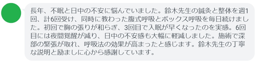長年、不眠と日中の不安に悩んでいました。鈴木先生の鍼灸と整体を週1回、計6回受け、同時に教わった腹式呼吸とボックス呼吸を毎日続けました。初回で胸の張りが和らぎ、3回目で入眠が早くなったのを実感。6回目には夜間覚醒が減り、日中の不安感も大幅に軽減しました。施術で深部の緊張が取れ、呼吸法の効果が高まったと感じます。鈴木先生の丁寧な説明と励ましに心から感謝しています。