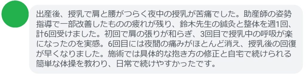 出産後、授乳で肩と腰がつらく夜中の授乳が苦痛でした。助産師の姿勢指導で一部改善したものの疲れが残り、鈴木先生の鍼灸と整体を週1回、計6回受けました。初回で肩の張りが和らぎ、3回目で授乳中の呼吸が楽になったのを実感。6回目には夜間の痛みがほとんど消え、授乳後の回復が早くなりました。施術では具体的な抱き方の修正と自宅で続けられる簡単な体操を教わり、日常で続けやすかったです。