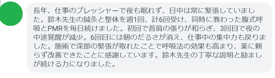 長年、仕事のプレッシャーで夜も眠れず、日中は常に緊張していました。鈴木先生の鍼灸と整体を週1回、計6回受け、同時に教わった腹式呼吸とPMRを毎日続けました。初回で首肩の張りが和らぎ、3回目で夜の中途覚醒が減少。6回目には朝のだるさが消え、仕事中の集中力も戻りました。施術で深部の緊張が取れたことで呼吸法の効果も高まり、薬に頼らず改善できたことに感謝しています。鈴木先生の丁寧な説明と励ましが続ける力になりました。