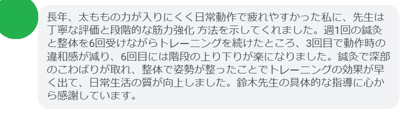 長年、太ももの力が入りにくく日常動作で疲れやすかった私に、先生は丁寧な評価と段階的な筋力強化 方法を示してくれました。週1回の鍼灸と整体を6回受けながらトレーニングを続けたところ、3回目で動作時の違和感が減り、6回目には階段の上り下りが楽になりました。鍼灸で深部のこわばりが取れ、整体で姿勢が整ったことでトレーニングの効果が早く出て、日常生活の質が向上しました。鈴木先生の具体的な指導に心から感謝しています。