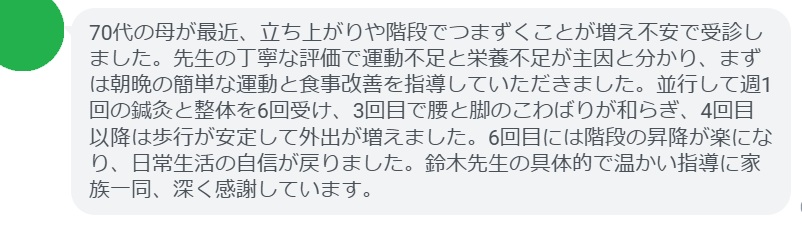 70代の母が最近、立ち上がりや階段でつまずくことが増え不安で受診しました。先生の丁寧な評価で運動不足と栄養不足が主因と分かり、まずは朝晩の簡単な運動と食事改善を指導していただきました。並行して週1回の鍼灸と整体を6回受け、3回目で腰と脚のこわばりが和らぎ、4回目以降は歩行が安定して外出が増えました。6回目には階段の昇降が楽になり、日常生活の自信が戻りました。鈴木先生の具体的で温かい指導に家族一同、深く感謝しています。
