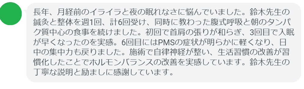 長年、月経前のイライラと夜の眠れなさに悩んでいました。鈴木先生の鍼灸と整体を週1回、計6回受け、同時に教わった腹式呼吸と朝のタンパク質中心の食事を続けました。初回で首肩の張りが和らぎ、3回目で入眠が早くなったのを実感。6回目にはPMSの症状が明らかに軽くなり、日中の集中力も戻りました。施術で自律神経が整い、生活習慣の改善が習慣化したことでホルモンバランスの改善を実感しています。鈴木先生の丁寧な説明と励ましに感謝しています。