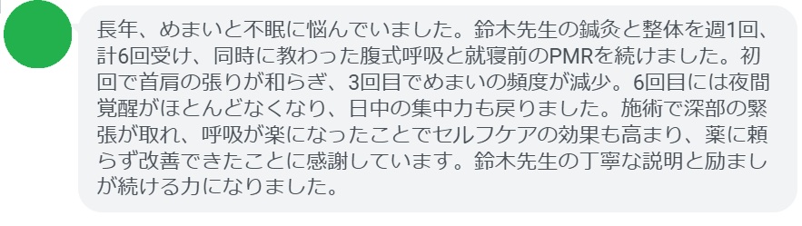 長年、めまいと不眠に悩んでいました。鈴木先生の鍼灸と整体を週1回、計6回受け、同時に教わった腹式呼吸と就寝前のPMRを続けました。初回で首肩の張りが和らぎ、3回目でめまいの頻度が減少。6回目には夜間覚醒がほとんどなくなり、日中の集中力も戻りました。施術で深部の緊張が取れ、呼吸が楽になったことでセルフケアの効果も高まり、薬に頼らず改善できたことに感謝しています。鈴木先生の丁寧な説明と励ましが続ける力になりました。