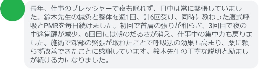 長年、仕事のプレッシャーで夜も眠れず、日中は常に緊張していました。鈴木先生の鍼灸と整体を週1回、計6回受け、同時に教わった腹式呼吸とPMRを毎日続けました。初回で首肩の張りが和らぎ、3回目で夜の中途覚醒が減少。6回目には朝のだるさが消え、仕事中の集中力も戻りました。施術で深部の緊張が取れたことで呼吸法の効果も高まり、薬に頼らず改善できたことに感謝しています。鈴木先生の丁寧な説明と励ましが続ける力になりました。