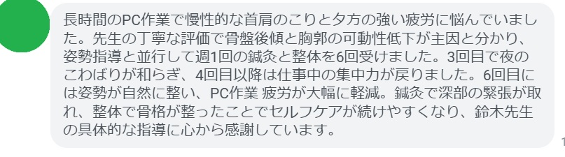 長時間のPC作業で慢性的な首肩のこりと夕方の強い疲労に悩んでいました。先生の丁寧な評価で骨盤後傾と胸郭の可動性低下が主因と分かり、姿勢指導と並行して週1回の鍼灸と整体を6回受けました。3回目で夜のこわばりが和らぎ、4回目以降は仕事中の集中力が戻りました。6回目には姿勢が自然に整い、PC作業 疲労が大幅に軽減。鍼灸で深部の緊張が取れ、整体で骨格が整ったことでセルフケアが続けやすくなり、鈴木先生の具体的な指導に心から感謝しています。