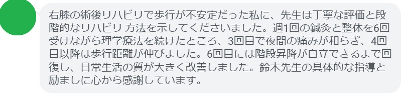 右膝の術後リハビリで歩行が不安定だった私に、先生は丁寧な評価と段階的なリハビリ 方法を示してくださいました。週1回の鍼灸と整体を6回受けながら理学療法を続けたところ、3回目で夜間の痛みが和らぎ、4回目以降は歩行距離が伸びました。6回目には階段昇降が自立できるまで回復し、日常生活の質が大きく改善しました。鈴木先生の具体的な指導と励ましに心から感謝しています。