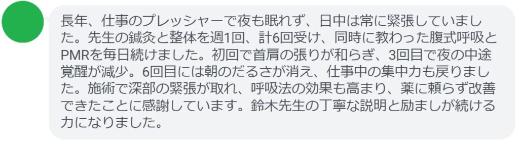 長年、仕事のプレッシャーで夜も眠れず、日中は常に緊張していました。先生の鍼灸と整体を週1回、計6回受け、同時に教わった腹式呼吸とPMRを毎日続けました。初回で首肩の張りが和らぎ、3回目で夜の中途覚醒が減少。6回目には朝のだるさが消え、仕事中の集中力も戻りました。施術で深部の緊張が取れ、呼吸法の効果も高まり、薬に頼らず改善できたことに感謝しています。鈴木先生の丁寧な説明と励ましが続ける力になりました。