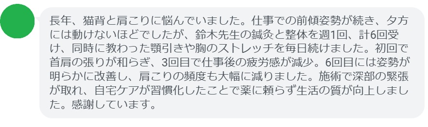 長年、猫背と肩こりに悩んでいました。仕事での前傾姿勢が続き、夕方には動けないほどでしたが、鈴木先生の鍼灸と整体を週1回、計6回受け、同時に教わった顎引きや胸のストレッチを毎日続けました。初回で首肩の張りが和らぎ、3回目で仕事後の疲労感が減少。6回目には姿勢が明らかに改善し、肩こりの頻度も大幅に減りました。施術で深部の緊張が取れ、自宅ケアが習慣化したことで薬に頼らず生活の質が向上しました。感謝しています。