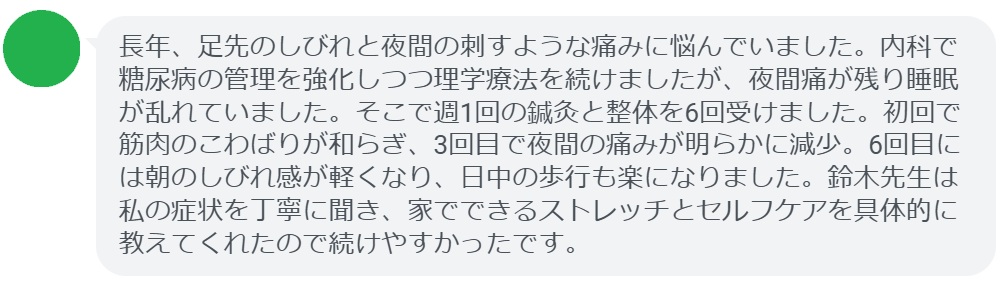長年、足先のしびれと夜間の刺すような痛みに悩んでいました。内科で糖尿病の管理を強化しつつ理学療法を続けましたが、夜間痛が残り睡眠が乱れていました。そこで週1回の鍼灸と整体を6回受けました。初回で筋肉のこわばりが和らぎ、3回目で夜間の痛みが明らかに減少。6回目には朝のしびれ感が軽くなり、日中の歩行も楽になりました。鈴木先生は私の症状を丁寧に聞き、家でできるストレッチとセルフケアを具体的に教えてくれたので続けやすかったです。