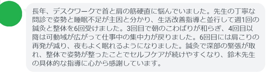 長年、デスクワークで首と肩の筋硬直に悩んでいました。先生の丁寧な問診で姿勢と睡眠不足が主因と分かり、生活改善指導と並行して週1回の鍼灸と整体を6回受けました。3回目で朝のこわばりが和らぎ、4回目以降は可動域が広がって仕事中の集中力が戻りました。6回目には肩こりの再発が減り、夜もよく眠れるようになりました。鍼灸で深部の緊張が取れ、整体で姿勢が整ったことでセルフケアが続けやすくなり、鈴木先生の具体的な指導に心から感謝しています。