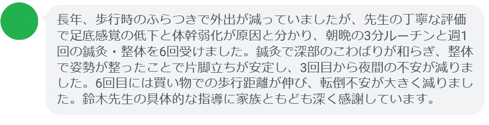 長年、歩行時のふらつきで外出が減っていましたが、先生の丁寧な評価で足底感覚の低下と体幹弱化が原因と分かり、朝晩の3分ルーチンと週1回の鍼灸・整体を6回受けました。鍼灸で深部のこわばりが和らぎ、整体で姿勢が整ったことで片脚立ちが安定し、3回目から夜間の不安が減りました。6回目には買い物での歩行距離が伸び、転倒不安が大きく減りました。鈴木先生の具体的な指導に家族ともども深く感謝しています。