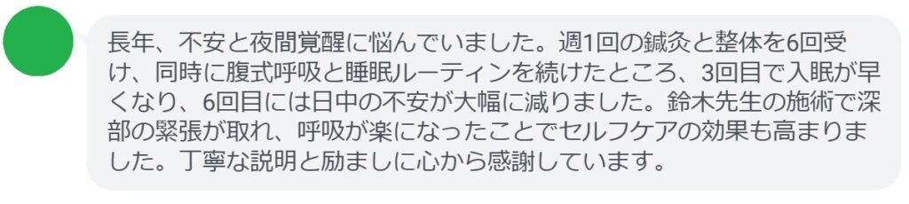 長年、不安と夜間覚醒に悩んでいました。週1回の鍼灸と整体を6回受け、同時に腹式呼吸と睡眠ルーティンを続けたところ、3回目で入眠が早くなり、6回目には日中の不安が大幅に減りました。鈴木先生の施術で深部の緊張が取れ、呼吸が楽になったことでセルフケアの効果も高まりました。丁寧な説明と励ましに心から感謝しています。