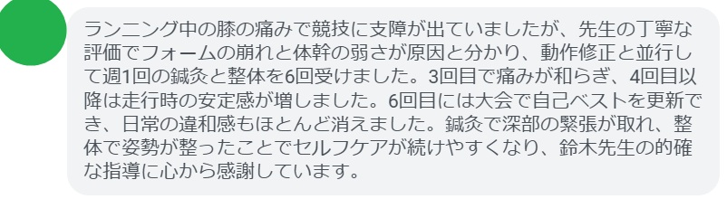 ランニング中の膝の痛みで競技に支障が出ていましたが、先生の丁寧な評価でフォームの崩れと体幹の弱さが原因と分かり、動作修正と並行して週1回の鍼灸と整体を6回受けました。3回目で痛みが和らぎ、4回目以降は走行時の安定感が増しました。6回目には大会で自己ベストを更新でき、日常の違和感もほとんど消えました。鍼灸で深部の緊張が取れ、整体で姿勢が整ったことでセルフケアが続けやすくなり、鈴木先生の的確な指導に心から感謝しています。