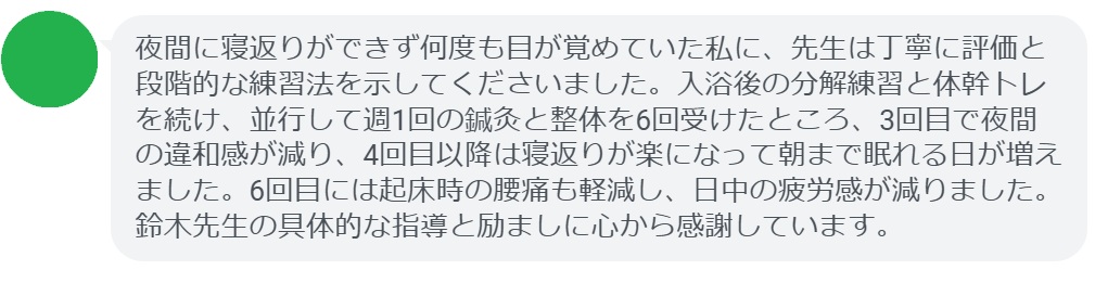 夜間に寝返りができず何度も目が覚めていた私に、先生は丁寧に評価と段階的な練習法を示してくださいました。入浴後の分解練習と体幹トレを続け、並行して週1回の鍼灸と整体を6回受けたところ、3回目で夜間の違和感が減り、4回目以降は寝返りが楽になって朝まで眠れる日が増えました。6回目には起床時の腰痛も軽減し、日中の疲労感が減りました。鈴木先生の具体的な指導と励ましに心から感謝しています。