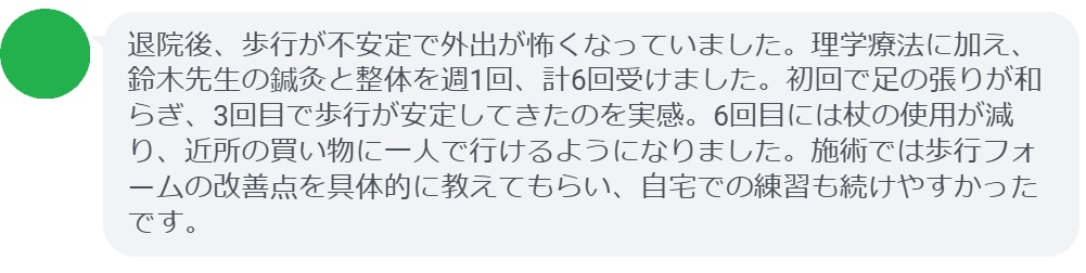 退院後、歩行が不安定で外出が怖くなっていました。理学療法に加え、鈴木先生の鍼灸と整体を週1回、計6回受けました。初回で足の張りが和らぎ、3回目で歩行が安定してきたのを実感。6回目には杖の使用が減り、近所の買い物に一人で行けるようになりました。施術では歩行フォームの改善点を具体的に教えてもらい、自宅での練習も続けやすかったです。
