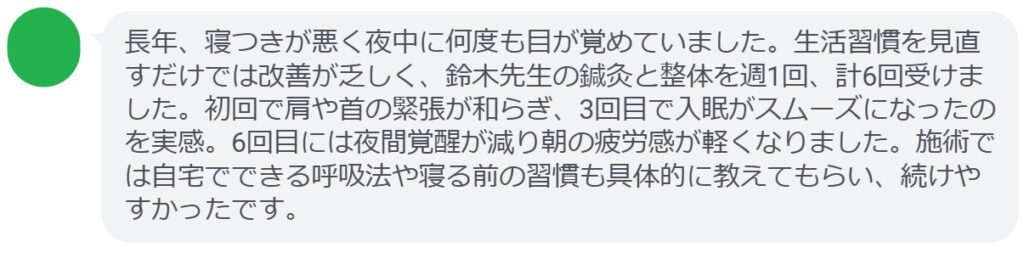 長年、寝つきが悪く夜中に何度も目が覚めていました。生活習慣を見直すだけでは改善が乏しく、鈴木先生の鍼灸と整体を週1回、計6回受けました。初回で肩や首の緊張が和らぎ、3回目で入眠がスムーズになったのを実感。6回目には夜間覚醒が減り朝の疲労感が軽くなりました。施術では自宅でできる呼吸法や寝る前の習慣も具体的に教えてもらい、続けやすかったです。