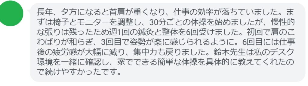 長年、骨盤の歪みからくる腰痛と肩こりに悩んでいました。自宅でのストレッチを続けても改善せず、鍼灸と整体を週1回、計6回受けました。初回で筋肉のこわばりが和らぎ、3回目で立ち上がりや歩行が楽になったのを実感。6回目には腰の痛みが大幅に減り、姿勢も自然に整ってきました。鈴木先生は私の生活習慣に合わせたセルフケアを具体的に教えてくれ、無理なく続けられたのが良かったです。