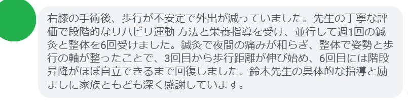 右膝の手術後、歩行が不安定で外出が減っていました。先生の丁寧な評価で段階的なリハビリ運動 方法と栄養指導を受け、並行して週1回の鍼灸と整体を6回受けました。鍼灸で夜間の痛みが和らぎ、整体で姿勢と歩行の軸が整ったことで、3回目から歩行距離が伸び始め、6回目には階段昇降がほぼ自立できるまで回復しました。鈴木先生の具体的な指導と励ましに家族ともども深く感謝しています。