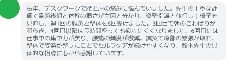 長年、デスクワークで腰と肩の痛みに悩んでいました。先生の丁寧な評価で骨盤後傾と体幹の弱さが主因と分かり、姿勢指導と並行して椅子を見直し、週1回の鍼灸と整体を6回受けました。3回目で朝のこわばりが和らぎ、4回目以降は長時間座っても疲れにくくなりました。6回目には仕事中の集中力が戻り、腰痛の頻度が激減。鍼灸で深部の緊張が取れ、整体で姿勢が整ったことでセルフケアが続けやすくなり、鈴木先生の具体的な指導に心から感謝しています。