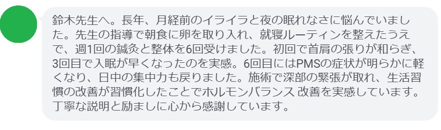 鈴木先生へ。長年、月経前のイライラと夜の眠れなさに悩んでいました。先生の指導で朝食に卵を取り入れ、就寝ルーティンを整えたうえで、週1回の鍼灸と整体を6回受けました。初回で首肩の張りが和らぎ、3回目で入眠が早くなったのを実感。6回目にはPMSの症状が明らかに軽くなり、日中の集中力も戻りました。施術で深部の緊張が取れ、生活習慣の改善が習慣化したことでホルモンバランス 改善を実感しています。丁寧な説明と励ましに心から感謝しています。