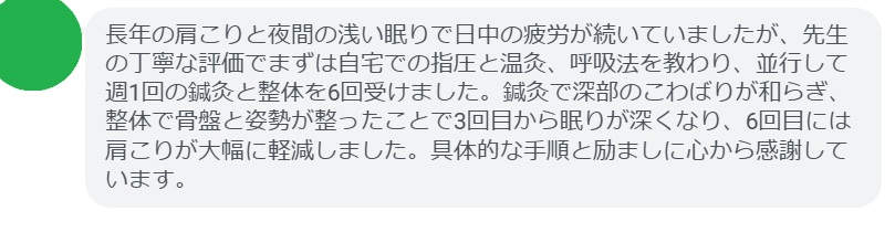 長年の猫背と慢性腰痛で仕事中の集中力が続かなかったのですが、先生の丁寧な評価でまずは座り方と呼吸法を教わり、並行して週1回の鍼灸と整体を6回受けました。鍼灸で深部のこわばりが和らぎ、整体で骨盤と胸郭のバランスが整ったことで3回目から座っているのが楽になり、6回目には腰痛が大幅に軽減しました。具体的な手順と励ましに心から感謝しています。
