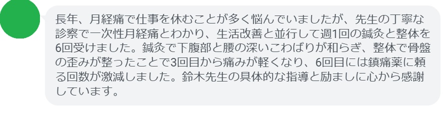 長年、月経痛で仕事を休むことが多く悩んでいましたが、先生の丁寧な診察で一次性月経痛とわかり、生活改善と並行して週1回の鍼灸と整体を6回受けました。鍼灸で下腹部と腰の深いこわばりが和らぎ、整体で骨盤の歪みが整ったことで3回目から痛みが軽くなり、6回目には鎮痛薬に頼る回数が激減しました。鈴木先生の具体的な指導と励ましに心から感謝しています。