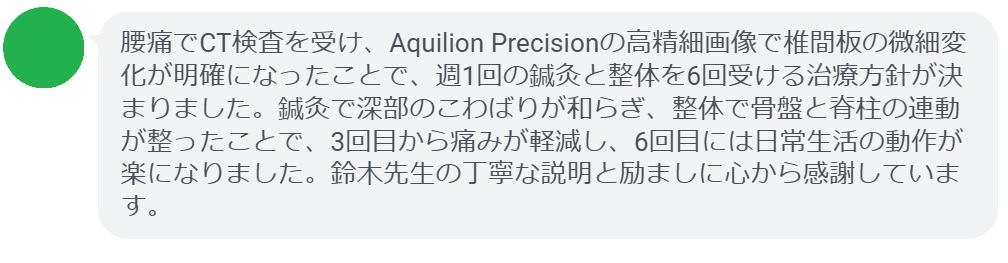 腰痛でCT検査を受け、Aquilion Precisionの高精細画像で椎間板の微細変化が明確になったことで、週1回の鍼灸と整体を6回受ける治療方針が決まりました。鍼灸で深部のこわばりが和らぎ、整体で骨盤と脊柱の連動が整ったことで、3回目から痛みが軽減し、6回目には日常生活の動作が楽になりました。鈴木先生の丁寧な説明と励ましに心から感謝しています。