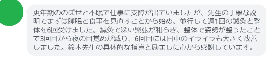 更年期ののぼせと不眠で仕事に支障が出ていましたが、先生の丁寧な説明でまずは睡眠と食事を見直すことから始め、並行して週1回の鍼灸と整体を6回受けました。鍼灸で深い緊張が和らぎ、整体で姿勢が整ったことで3回目から夜の目覚めが減り、6回目には日中のイライラも大きく改善しました。鈴木先生の具体的な指導と励ましに心から感謝しています。