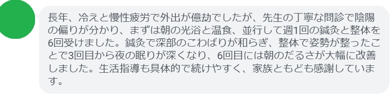長年、冷えと慢性疲労で外出が億劫でしたが、先生の丁寧な問診で陰陽の偏りが分かり、まずは朝の光浴と温食、並行して週1回の鍼灸と整体を6回受けました。鍼灸で深部のこわばりが和らぎ、整体で姿勢が整ったことで3回目から夜の眠りが深くなり、6回目には朝のだるさが大幅に改善しました。生活指導も具体的で続けやすく、家族ともども感謝しています。