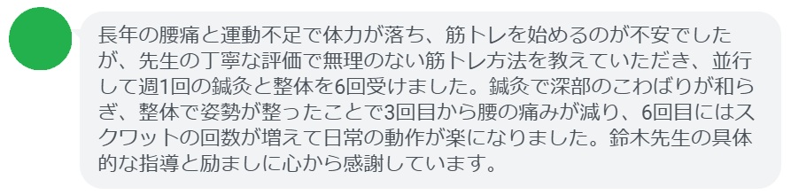 長年の腰痛と運動不足で体力が落ち、筋トレを始めるのが不安でしたが、先生の丁寧な評価で無理のない筋トレ方法を教えていただき、並行して週1回の鍼灸と整体を6回受けました。鍼灸で深部のこわばりが和らぎ、整体で姿勢が整ったことで3回目から腰の痛みが減り、6回目にはスクワットの回数が増えて日常の動作が楽になりました。鈴木先生の具体的な指導と励ましに心から感謝しています。