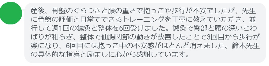産後、骨盤のぐらつきと腰の重さで抱っこや歩行が不安でしたが、先生に骨盤の評価と日常でできるトレーニングを丁寧に教えていただき、並行して週1回の鍼灸と整体を6回受けました。鍼灸で臀部と腰の深いこわばりが和らぎ、整体で仙腸関節の動きが改善したことで3回目から歩行が楽になり、6回目には抱っこ中の不安感がほとんど消えました。鈴木先生の具体的な指導と励ましに心から感謝しています。