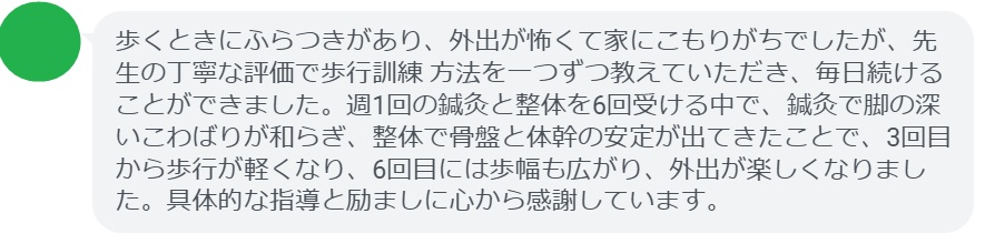 歩くときにふらつきがあり、外出が怖くて家にこもりがちでしたが、先生の丁寧な評価で歩行訓練 方法を一つずつ教えていただき、毎日続けることができました。週1回の鍼灸と整体を6回受ける中で、鍼灸で脚の深いこわばりが和らぎ、整体で骨盤と体幹の安定が出てきたことで、3回目から歩行が軽くなり、6回目には歩幅も広がり、外出が楽しくなりました。具体的な指導と励ましに心から感謝しています。