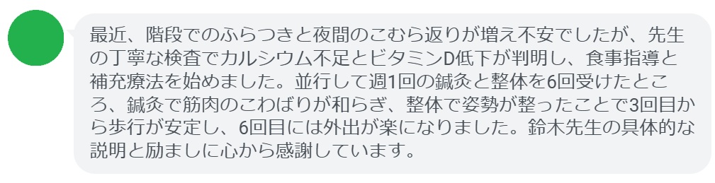 最近、階段でのふらつきと夜間のこむら返りが増え不安でしたが、先生の丁寧な検査でカルシウム不足とビタミンD低下が判明し、食事指導と補充療法を始めました。並行して週1回の鍼灸と整体を6回受けたところ、鍼灸で筋肉のこわばりが和らぎ、整体で姿勢が整ったことで3回目から歩行が安定し、6回目には外出が楽になりました。鈴木先生の具体的な説明と励ましに心から感謝しています。