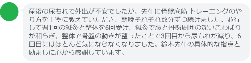 産後の尿もれで外出が不安でしたが、先生に骨盤底筋 トレーニングのやり方を丁寧に教えていただき、朝晩それぞれ数分ずつ続けました。並行して週1回の鍼灸と整体を6回受け、鍼灸で腰と骨盤周囲の深いこわばりが和らぎ、整体で骨盤の動きが整ったことで3回目から尿もれが減り、6回目にはほとんど気にならなくなりました。鈴木先生の具体的な指導と励ましに心から感謝しています。