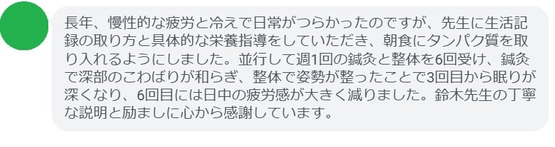 長年、慢性的な疲労と冷えで日常がつらかったのですが、先生に生活記録の取り方と具体的な栄養指導をしていただき、朝食にタンパク質を取り入れるようにしました。並行して週1回の鍼灸と整体を6回受け、鍼灸で深部のこわばりが和らぎ、整体で姿勢が整ったことで3回目から眠りが深くなり、6回目には日中の疲労感が大きく減りました。鈴木先生の丁寧な説明と励ましに心から感謝しています。