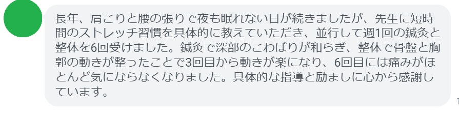 長年、肩こりと腰の張りで夜も眠れない日が続きましたが、先生に短時間のストレッチ習慣を具体的に教えていただき、並行して週1回の鍼灸と整体を6回受けました。鍼灸で深部のこわばりが和らぎ、整体で骨盤と胸郭の動きが整ったことで3回目から動きが楽になり、6回目には痛みがほとんど気にならなくなりました。具体的な指導と励ましに心から感謝しています。