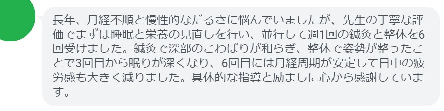 長年、月経不順と慢性的なだるさに悩んでいましたが、先生の丁寧な評価でまずは睡眠と栄養の見直しを行い、並行して週1回の鍼灸と整体を6回受けました。鍼灸で深部のこわばりが和らぎ、整体で姿勢が整ったことで3回目から眠りが深くなり、6回目には月経周期が安定して日中の疲労感も大きく減りました。具体的な指導と励ましに心から感謝しています。