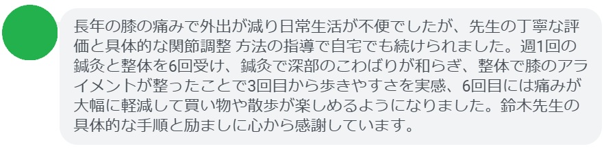 長年の膝の痛みで外出が減り日常生活が不便でしたが、先生の丁寧な評価と具体的な関節調整 方法の指導で自宅でも続けられました。週1回の鍼灸と整体を6回受け、鍼灸で深部のこわばりが和らぎ、整体で膝のアライメントが整ったことで3回目から歩きやすさを実感、6回目には痛みが大幅に軽減して買い物や散歩が楽しめるようになりました。鈴木先生の具体的な手順と励ましに心から感謝しています。