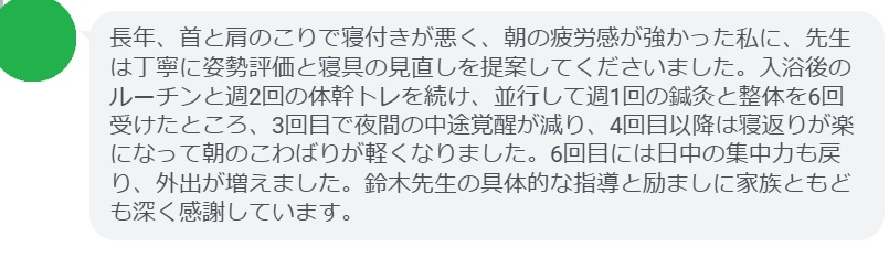 長年、首と肩のこりで寝付きが悪く、朝の疲労感が強かった私に、先生は丁寧に姿勢評価と寝具の見直しを提案してくださいました。入浴後のルーチンと週2回の体幹トレを続け、並行して週1回の鍼灸と整体を6回受けたところ、3回目で夜間の中途覚醒が減り、4回目以降は寝返りが楽になって朝のこわばりが軽くなりました。6回目には日中の集中力も戻り、外出が増えました。鈴木先生の具体的な指導と励ましに家族ともども深く感謝しています。