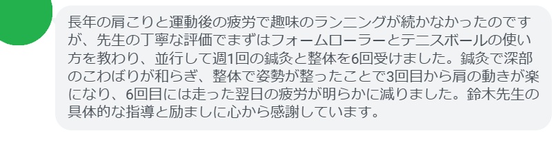長年の肩こりと運動後の疲労で趣味のランニングが続かなかったのですが、先生の丁寧な評価でまずはフォームローラーとテニスボールの使い方を教わり、並行して週1回の鍼灸と整体を6回受けました。鍼灸で深部のこわばりが和らぎ、整体で姿勢が整ったことで3回目から肩の動きが楽になり、6回目には走った翌日の疲労が明らかに減りました。鈴木先生の具体的な指導と励ましに心から感謝しています。